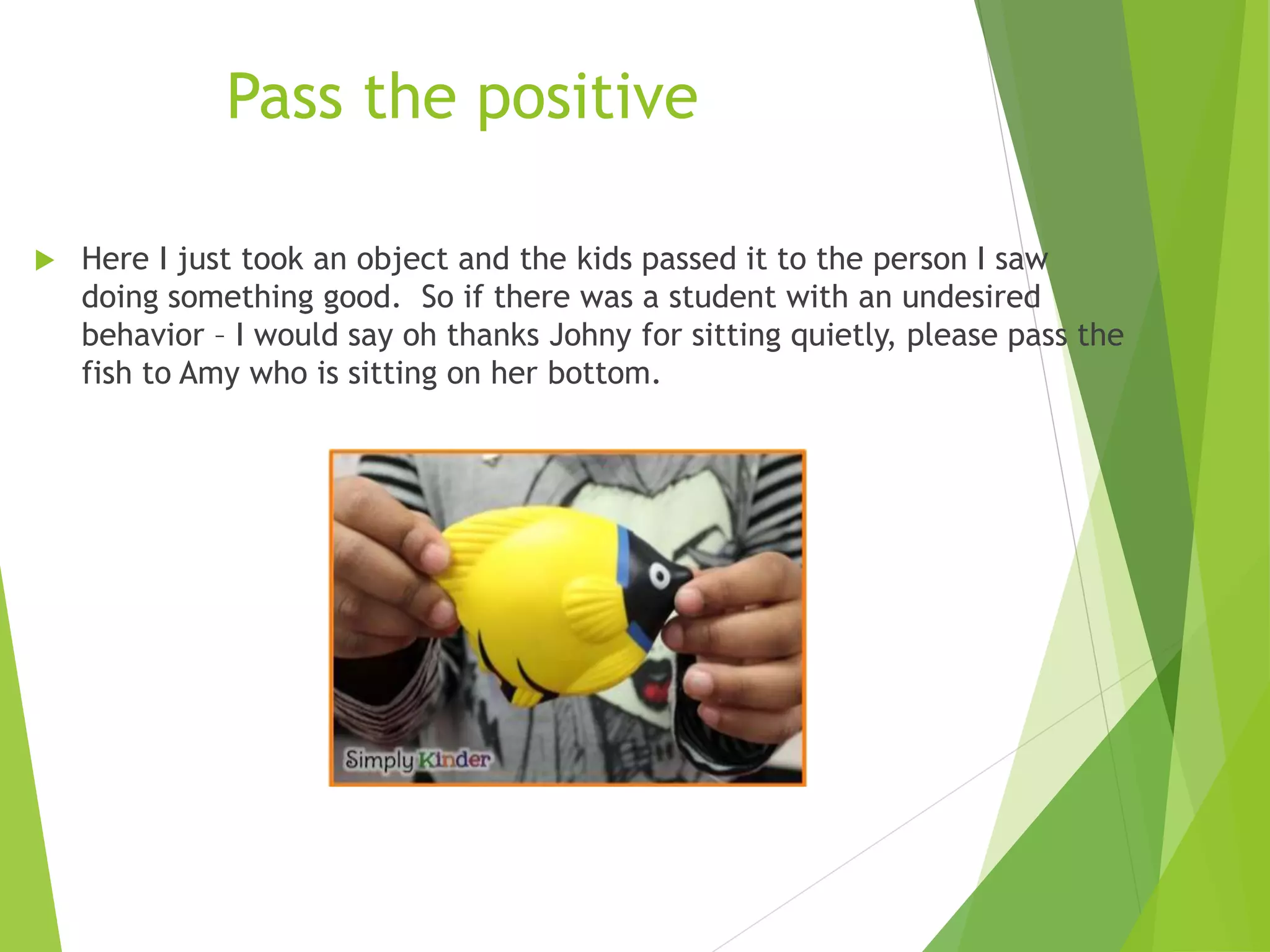 Pass the positive
 Here I just took an object and the kids passed it to the person I saw
doing something good. So if there was a student with an undesired
behavior – I would say oh thanks Johny for sitting quietly, please pass the
fish to Amy who is sitting on her bottom.
 