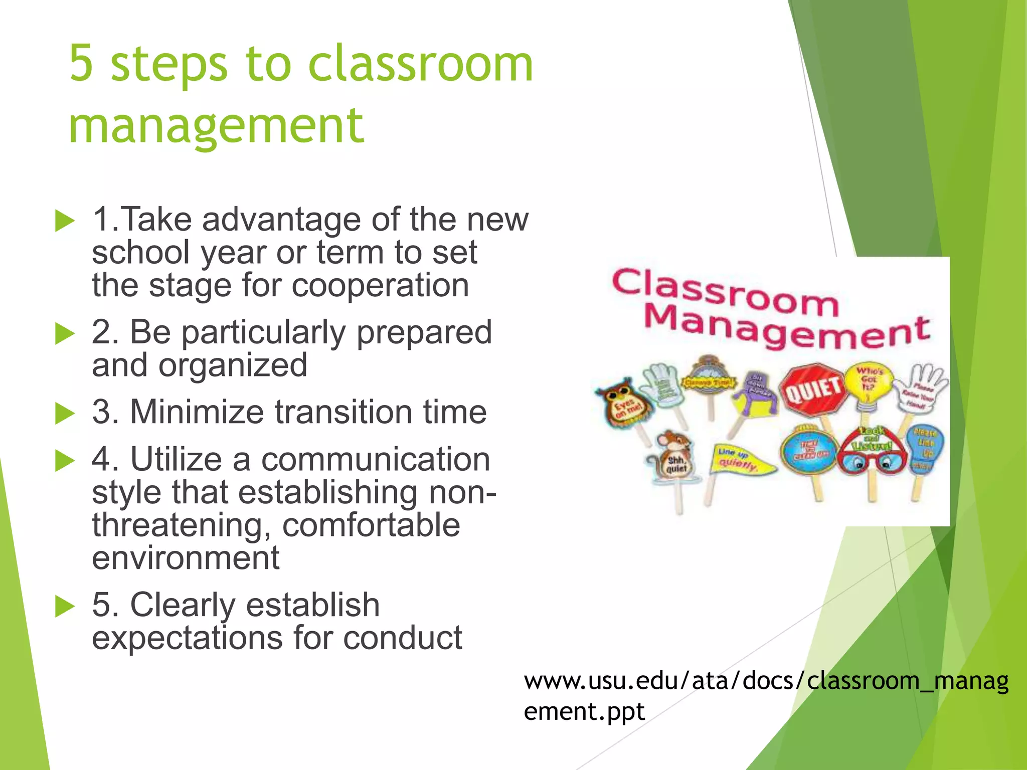 5 steps to classroom
management
 1.Take advantage of the new
school year or term to set
the stage for cooperation
 2. Be particularly prepared
and organized
 3. Minimize transition time
 4. Utilize a communication
style that establishing non-
threatening, comfortable
environment
 5. Clearly establish
expectations for conduct
www.usu.edu/ata/docs/classroom_manag
ement.ppt
 
