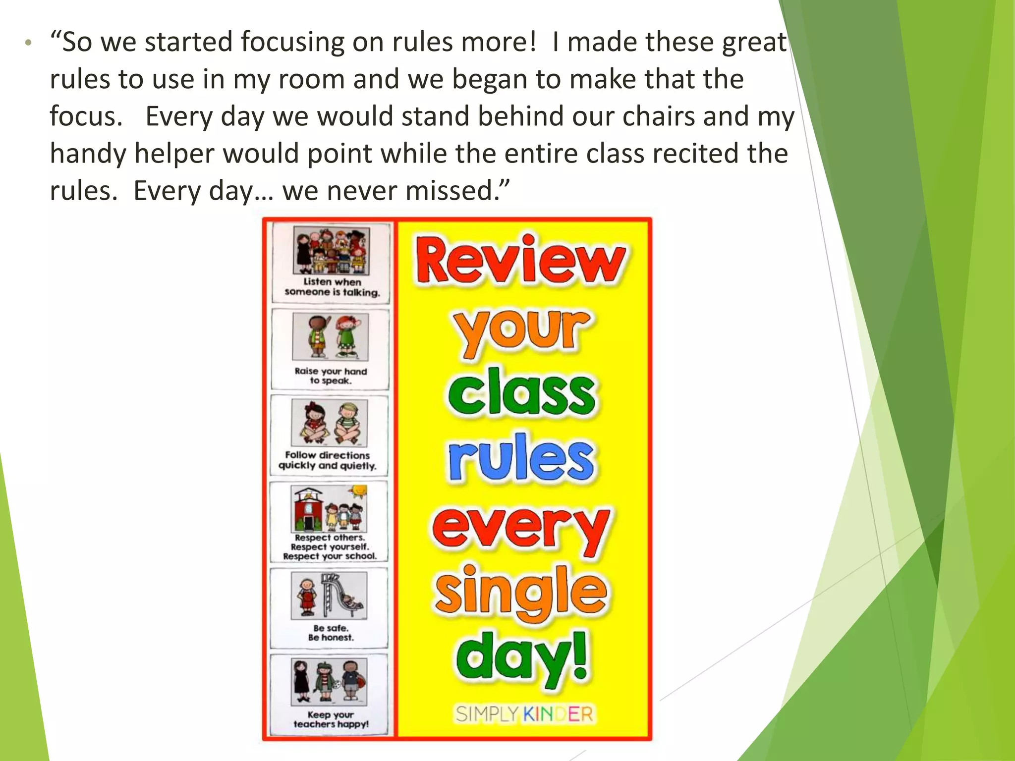 • “So we started focusing on rules more! I made these great
rules to use in my room and we began to make that the
focus. Every day we would stand behind our chairs and my
handy helper would point while the entire class recited the
rules. Every day… we never missed.”
 