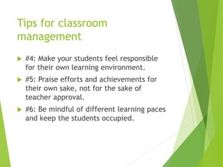 Tips for classroom
management
 #4: Make your students feel responsible
for their own learning environment.
 #5: Praise efforts and achievements for
their own sake, not for the sake of
teacher approval.
 #6: Be mindful of different learning paces
and keep the students occupied.
 