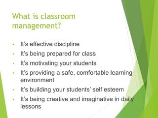 What is classroom
management?
• It’s effective discipline
• It’s being prepared for class
• It’s motivating your students
• It’s providing a safe, comfortable learning
environment
• It’s building your students’ self esteem
• It’s being creative and imaginative in daily
lessons
 