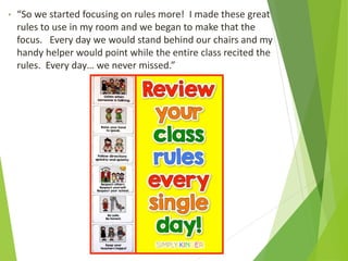 • “So we started focusing on rules more! I made these great
rules to use in my room and we began to make that the
focus. Every day we would stand behind our chairs and my
handy helper would point while the entire class recited the
rules. Every day… we never missed.”
 