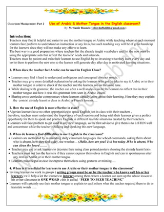 Classroom Management: Part 2 Use of Arabic & Mother Tongue in the English classroom?
By: Mr.Samir Bounab (yellowdaffodil66@gmail.com )
Introduction:
Teachers may find it helpful and easier to use the mother tongue or Arabic while teaching where at each moment
learners face problem to understand an instruction or any lexis, but such teaching way will be of great handicap
for the learners since they will not make any efforts to learn.
The best way is a good preparation where teachers list the already taught vocabulary and list the new ones by
using the appropriate aids that reflect the learners’ needs and interests.
Teachers must be patient and train their learners to use English by re-investing what they learn every day and
invite them to perform the new one so the learner will generate day after day in motivated learning situations .
1. When does the teacher feel Arabic can be used in English Class?
 Learners may find it hard to understand ambiguous and conceptual abstract words.
 Teacher may give more detailed explanation by asking the learners who got the idea to say it Arabic or in their
mother tongue in order to check if the teacher and the learners are on the same tune.
 While dealing with grammar, the teacher can after a well analysis invite the learners to reflect that in their
mother tongue and how it was this grammar item seen in Arabic lesson.
 Sharing cross-curricular competences where learners already know about their learning, Here they may explain
the context already learnt in class in Arabic or French lessons….
2. How the use of English is most effective in class?
Algerian learners have no other opportunities to speak English just in class with their teachers ,
therefore, teachers must understand the importance of each session and being with their learners gives a perfect
opportunity for them to speak and practice English in different real life situations created by their teachers.
Learners will face problem to get used to any new language, so the first advice to give them is to LISTEN well
and concentrate while the teacher is talking and speaking this new language.
3. When do learners find difficulties to use English in the classroom?
 Learners are motivated by re-investing daily classroom languages like school commands, asking them about
who is absent, how they feel today, the weather… (Hello, how are you? Is it hot today .Who is absent, Who
can clean the board ……
 Teacher may use or ask learners to decorate their using class pinned posters showing the already learnt lexis
 Teachers must not ban the learners if they cannot express themselves in English and can in spontaneous utter
any item in Arabic or in their mother tongue.
 Learners must be put at ease the express themselves using gestures or miming….
4. When is it beneficial for learners to use Arabic or their mother tongue in the classroom?
 Inviting learners to work in groups ( setting groups must be set by the teacher who knows well his or her
learners ) will help a lot the learners to interact among them where a learner can sum up the whole lesson to
his or her classmate in ONE WORD ; this is called “PEER TO PEER TEACHING”
 Learners will certainly use their mother tongue to explain to each others what the teacher required them to do or
translate words …..
 