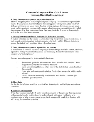 Classroom Management Plan – Mrs. Lehman
                          Group and Individual Management

1. Good classroom management starts with the teacher
The best discipline plan is an exciting lesson plan. Every day I will come to class prepared to
teach a dynamic lesson. In order to keep a stimulating pace, I will try to include a variety of
different activities in my lesson plans. Reading, writing, lectures, discussions, stories, group
work, oral presentations, computer skills, videos, reflections, games, competitions, etc.—all of
these things will be done on a regular basis. As a general rule, I will try not to do any single
activity for more than twenty minutes.

2. Distinguish between behavior problems and motivation problems.
A student who stares out the window is not misbehaving. The problem is one of motivation. In
such cases (i.e., non-disruptive, motivation-related behavior), I will try different strategies to
engage the student, but I won’t turn it into a discipline issue.

3. Good classroom management is proactive, not reactive
If students start to socialize too much, it’s going to be harder to get them back on task. Therefore,
a proactive strategy requires thinking ahead and minimizing those awkward moments when
students have “nothing to do.”

Here are some other proactive strategies that I plan to use:

       •       Ask students questions. What motivates them? What are their concerns? What
               suggestions do they have to improve the class?
       •       Get to know the neighborhood where most of the students live. Learn about their
               backgrounds.
       •       Learn what students do outside of class. Do they have any special hobbies and/or
               talents?
       •       Build a classroom community. Have students work toward a common goal.
               Celebrate special occasions.

4. Class Rules
On the first day of class, we will go over the Class Rules together and I will post a copy in the
classroom.

5. Constant reinforcement
If my class becomes unruly, I will gently remind my students of the rules and their importance. I
will constantly look for positive behavior and reinforce it with praise. I will strive to be
consistent; that is, what is unacceptable on one day is unacceptable on all days. Students will
stick to my threats and my promises.
 