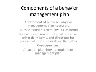 Components of a behavior
management plan
A statement of purpose: why is a
management plan necessary
Rules for students to follow in classroom
Procedures: directions for bathroom or
other daily items, and directions for
occasional items fire drills earth quakes
Consequences:
An action plan: how to implement
management plan
 