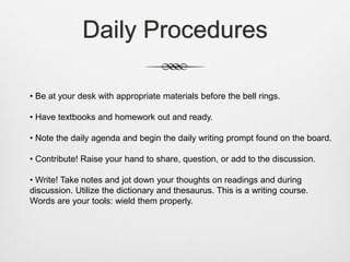Daily Procedures
• Be at your desk with appropriate materials before the bell rings.
• Have textbooks and homework out and ready.
• Note the daily agenda and begin the daily writing prompt found on the board.
• Contribute! Raise your hand to share, question, or add to the discussion.
• Write! Take notes and jot down your thoughts on readings and during
discussion. Utilize the dictionary and thesaurus. This is a writing course.
Words are your tools: wield them properly.
 