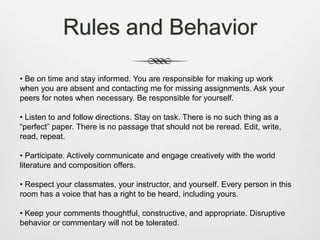 Rules and Behavior
• Be on time and stay informed. You are responsible for making up work
when you are absent and contacting me for missing assignments. Ask your
peers for notes when necessary. Be responsible for yourself.
• Listen to and follow directions. Stay on task. There is no such thing as a
“perfect” paper. There is no passage that should not be reread. Edit, write,
read, repeat.
• Participate. Actively communicate and engage creatively with the world
literature and composition offers.
• Respect your classmates, your instructor, and yourself. Every person in this
room has a voice that has a right to be heard, including yours.
• Keep your comments thoughtful, constructive, and appropriate. Disruptive
behavior or commentary will not be tolerated.
 