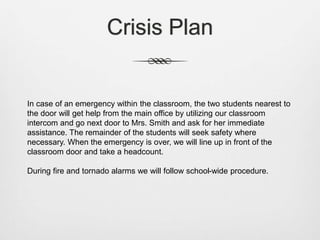 Crisis Plan
In case of an emergency within the classroom, the two students nearest to
the door will get help from the main office by utilizing our classroom
intercom and go next door to Mrs. Smith and ask for her immediate
assistance. The remainder of the students will seek safety where
necessary. When the emergency is over, we will line up in front of the
classroom door and take a headcount.
During fire and tornado alarms we will follow school-wide procedure.
 