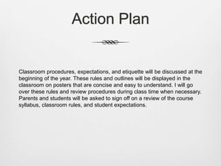 Action Plan
Classroom procedures, expectations, and etiquette will be discussed at the
beginning of the year. These rules and outlines will be displayed in the
classroom on posters that are concise and easy to understand. I will go
over these rules and review procedures during class time when necessary.
Parents and students will be asked to sign off on a review of the course
syllabus, classroom rules, and student expectations.
 