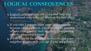  Logical consequences: are to try and help you
understand why rules are there in the first place.
For example…
 If you take 1 minute from your 26 classmates
because of an outburst, you will owe 26 minutes
of your time toward their learning. (sharpening
pencils, preparing labs etc.)
 If you must be Tardy, come in silently and your
neighbor might catch you up, if you ask politely.
:
 