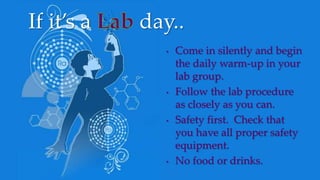 • Come in silently and begin
the daily warm-up in your
lab group.
• Follow the lab procedure
as closely as you can.
• Safety first. Check that
you have all proper safety
equipment.
• No food or drinks.
If it’s a day..
 