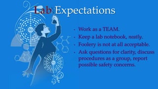 • Work as a TEAM.
• Keep a lab notebook, neatly.
• Foolery is not at all acceptable.
• Ask questions for clarity, discuss
procedures as a group, report
possible safety concerns.
Expectations
 