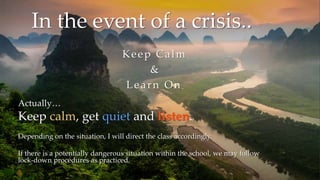 Actually…
Keep calm, get quiet and listen.
Depending on the situation, I will direct the class accordingly.
If there is a potentially dangerous situation within the school, we may follow
lock-down procedures as practiced.
In the event of a crisis..
Keep Calm
&
Learn On
 