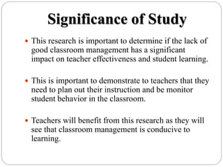 Significance of Study
 This research is important to determine if the lack of
good classroom management has a significant
impact on teacher effectiveness and student learning.
 This is important to demonstrate to teachers that they
need to plan out their instruction and be monitor
student behavior in the classroom.
 Teachers will benefit from this research as they will
see that classroom management is conducive to
learning.
 