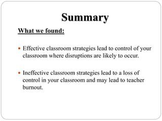 Summary
What we found:
 Effective classroom strategies lead to control of your
classroom where disruptions are likely to occur.
 Ineffective classroom strategies lead to a loss of
control in your classroom and may lead to teacher
burnout.
 