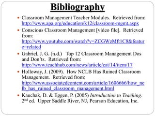 Bibliography
 Classroom Management Teacher Modules. Retrieved from:
http://www.apa.org/education/k12/classroom-mgmt.aspx
 Conscious Classroom Management [video file]. Retrieved
from:
http://www.youtube.com/watch?v=ZCGWzMft1C8&featur
e=related
 Gabriel, J. G. (n.d.) Top 12 Classroom Management Dos
and Don’ts. Retrieved from:
http://www.teachhub.com/news/article/cat/14/item/17
 Holloway, J. (2009). How NCLB Has Ruined Classroom
Management. Retrieved from:
http://www.associatedcontent.com/article/1606666/how_nc
lb_has_ruined_classroom_management.html
 Kauchak, D. & Eggen, P. (2005) Introduction to Teaching.
2nd ed. Upper Saddle River, NJ, Pearson Education, Inc.
 
