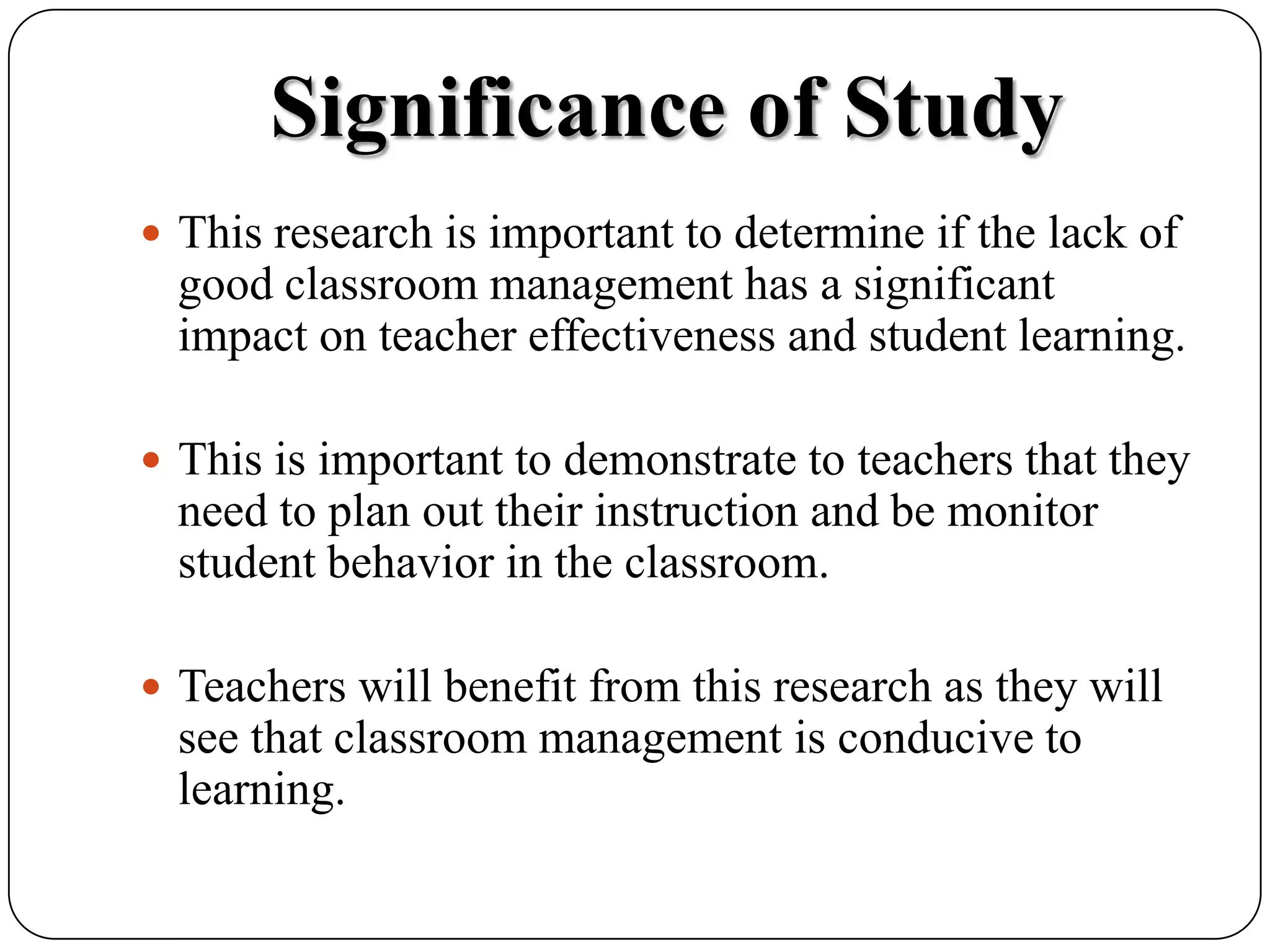 Significance of StudyThis research is important to determine if the lack of good classroom management has a significant impact on teacher effectiveness and student learning.  This is important to demonstrate to teachers that they need to plan out their instruction and be monitor student behavior in the classroom.  Teachers will benefit from this research as they will see that classroom management is conducive to learning.