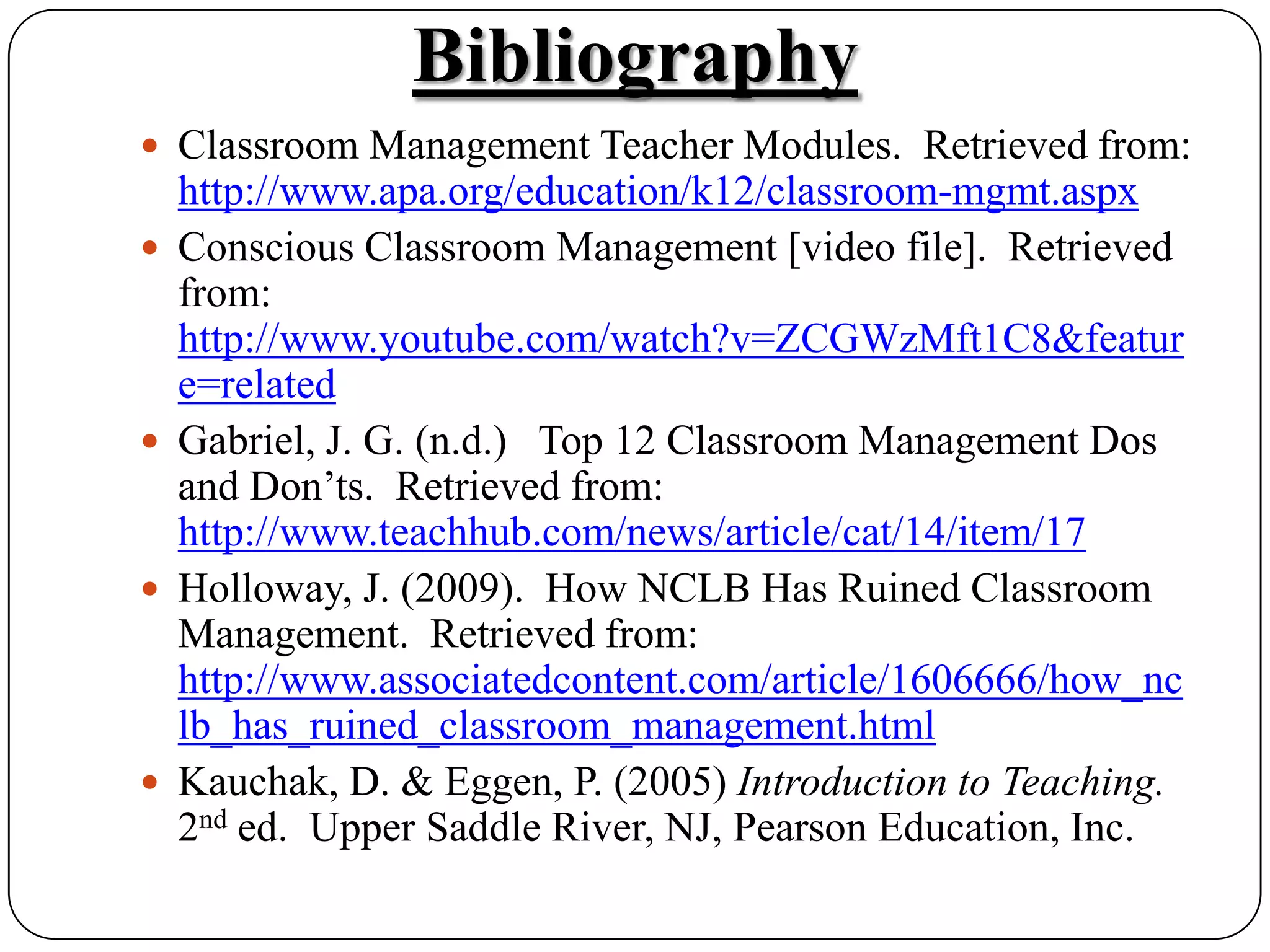 BibliographyClassroom Management Teacher Modules.  Retrieved from: http://www.apa.org/education/k12/classroom-mgmt.aspxConscious Classroom Management [video file].  Retrieved from:  http://www.youtube.com/watch?v=ZCGWzMft1C8&feature=related Gabriel, J. G. (n.d.)   Top 12 Classroom Management Dos and Don&rsquo;ts.  Retrieved from: http://www.teachhub.com/news/article/cat/14/item/17Holloway, J. (2009).  How NCLB Has Ruined Classroom Management.  Retrieved from: http://www.associatedcontent.com/article/1606666/how_nclb_has_ruined_classroom_management.htmlKauchak, D. & Eggen, P. (2005) Introduction to Teaching.  2nd ed.  Upper Saddle River, NJ, Pearson Education, Inc.