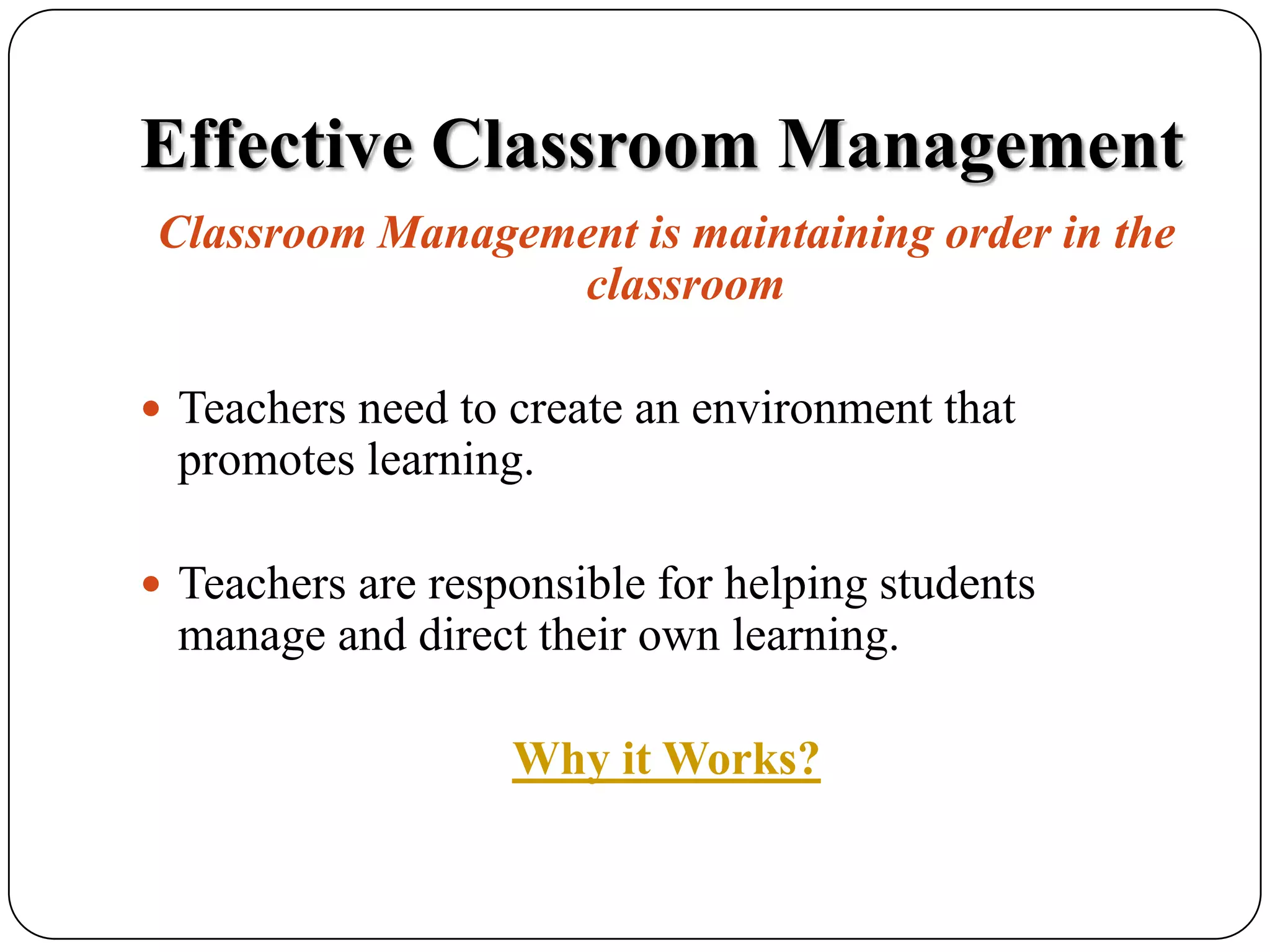 Effective Classroom ManagementClassroom Management is maintaining order in the classroomTeachers need to create an environment that promotes learning.Teachers are responsible for helping students manage and direct their own learning.Why it Works?