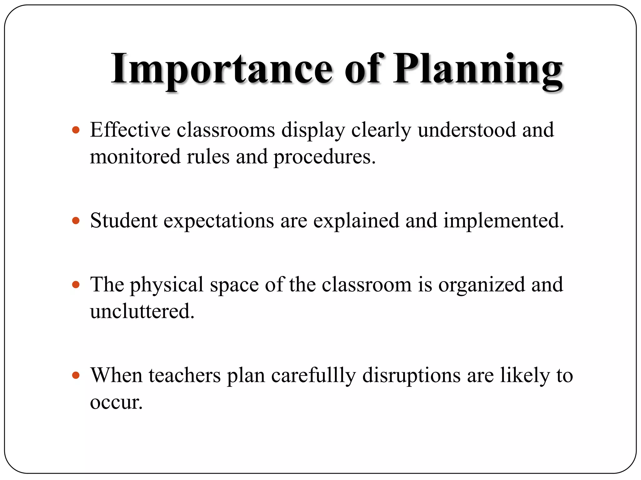 Importance of PlanningEffective classrooms display clearly understood and monitored rules and procedures.Student expectations are explained and implemented.The physical space of the classroom is organized and uncluttered.When teachers plan carefullly disruptions are likely to occur.