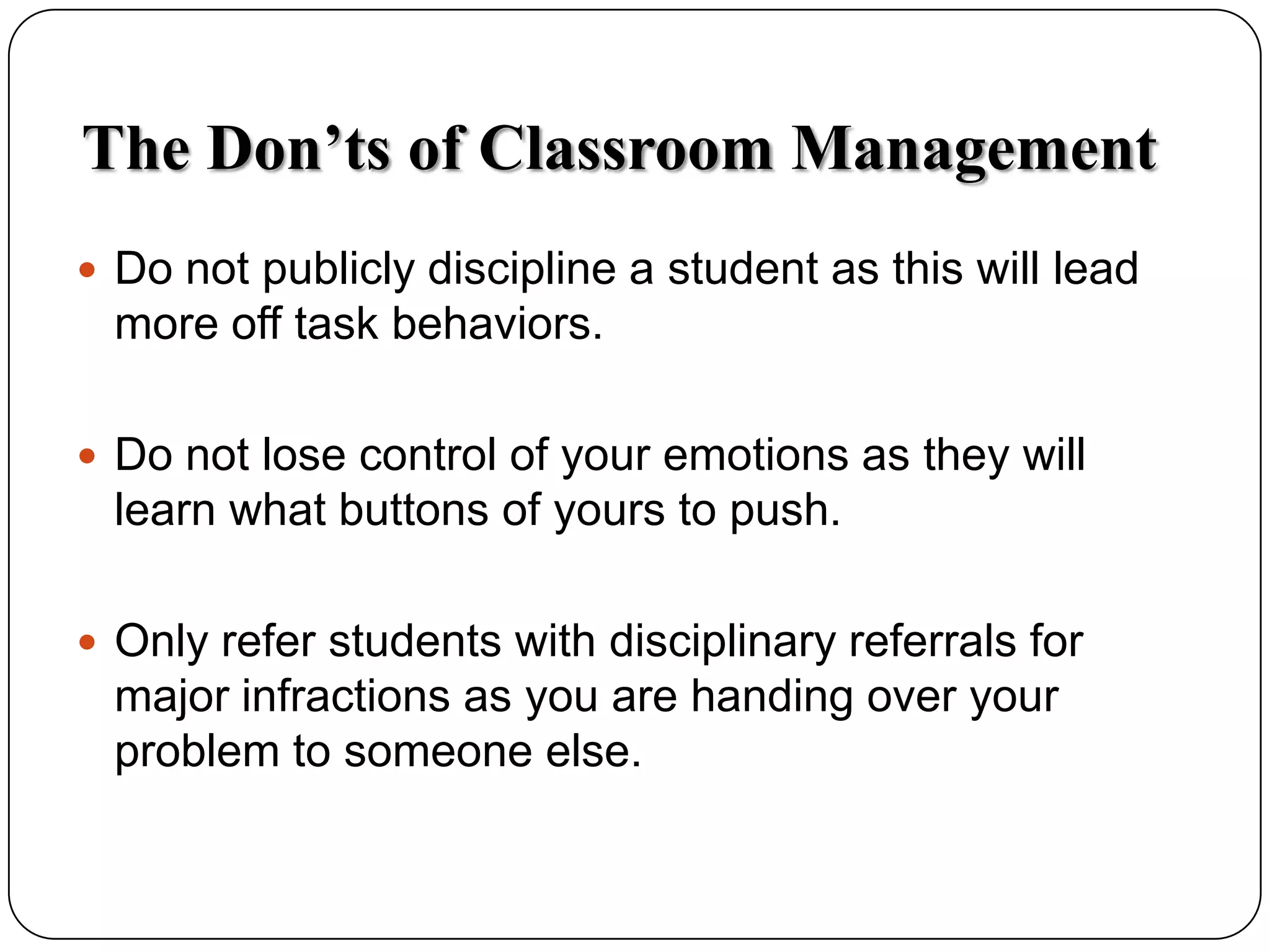 The Don&rsquo;ts of Classroom ManagementDo not publicly discipline a student as this will lead more off task behaviors.Do not lose control of your emotions as they will learn what buttons of yours to push.Only refer students with disciplinary referrals for major infractions as you are handing over your problem to someone else.