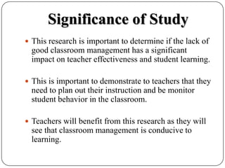 Significance of StudyThis research is important to determine if the lack of good classroom management has a significant impact on teacher effectiveness and student learning.  This is important to demonstrate to teachers that they need to plan out their instruction and be monitor student behavior in the classroom.  Teachers will benefit from this research as they will see that classroom management is conducive to learning.