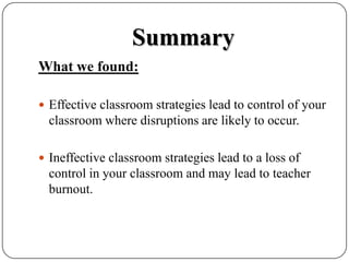 SummaryWhat we found:Effective classroom strategies lead to control of your classroom where disruptions are likely to occur.Ineffective classroom strategies lead to a loss of control in your classroom and may lead to teacher burnout.