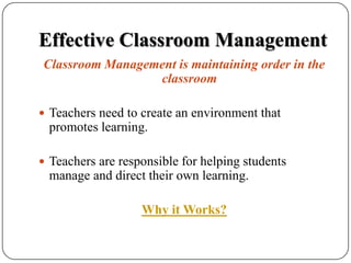 Effective Classroom ManagementClassroom Management is maintaining order in the classroomTeachers need to create an environment that promotes learning.Teachers are responsible for helping students manage and direct their own learning.Why it Works?