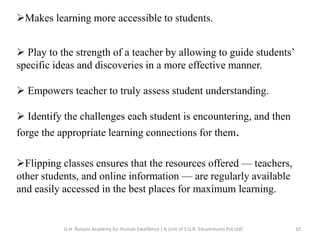 Makes learning more accessible to students.
 Play to the strength of a teacher by allowing to guide students’
specific ideas and discoveries in a more effective manner.
 Empowers teacher to truly assess student understanding.
 Identify the challenges each student is encountering, and then
forge the appropriate learning connections for them.
Flipping classes ensures that the resources offered — teachers,
other students, and online information — are regularly available
and easily accessed in the best places for maximum learning.
10G.H. Raisoni Academy for Human Excellence ( A Unit of S.G.R. Eduventures Pvt Ltd)
 