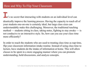 How and Why To Flip Your Classroom
It’s no secret that interacting with students on an individual level can
drastically improve the learning process. Having the capacity to reach all of
your students one-on-one is certainly ideal, but large class sizes can
understandably make this challenging. Moreover, the traditional teaching
method — students sitting in class, taking notes, fighting to stay awake — is
not conducive to an interactive style. So, how can you use your class time
more efficiently?
In order to reach the students who are used to treating class time as nap time,
flip your classroom information intake routine. Instead of using class time to
lecture, have students do the intake of information at home. This will allow
classes to be spent in a more engaging manner where you can promote
understanding, hold discussions, and analyze concepts.
11G.H. Raisoni Academy for Human Excellence ( A Unit of S.G.R. Eduventures Pvt Ltd)
 
