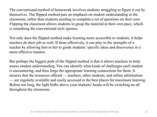 The conventional method of homework involves students struggling to figure it out by
themselves. The flipped method puts an emphasis on student understanding in the
classroom, rather than students needing to complete a set of questions on their own.
Flipping the classroom allows students to grasp the material at their own pace, which
is something the conventional style ignores.
Not only does the flipped method make learning more accessible to students, it helps
teachers do their job as well. If done effectively, it can play to the strengths of a
teacher by allowing him or her to guide students’ specific ideas and discoveries in a
more effective manner.
But perhaps the biggest perk of the flipped method is that it allows teachers to truly
assess student understanding. You can identify what kinds of challenges each student
is encountering, and then forge the appropriate learning connections for them. It
ensures that the resources offered — teachers, other students, and online information
— are regularly available and easily accessed in the best places for maximum learning.
Before too long, the light bulbs above your students’ heads will be switching on all
throughout the classroom.
12G.H. Raisoni Academy for Human Excellence ( A Unit of S.G.R. Eduventures Pvt Ltd)
 
