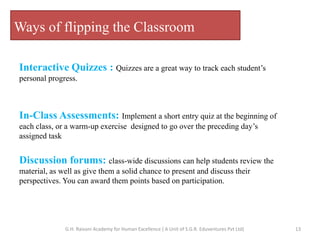 Ways of flipping the Classroom
Interactive Quizzes : Quizzes are a great way to track each student’s
personal progress.
In-Class Assessments: Implement a short entry quiz at the beginning of
each class, or a warm-up exercise designed to go over the preceding day’s
assigned task
Discussion forums: class-wide discussions can help students review the
material, as well as give them a solid chance to present and discuss their
perspectives. You can award them points based on participation.
13G.H. Raisoni Academy for Human Excellence ( A Unit of S.G.R. Eduventures Pvt Ltd)
 