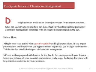 Discipline Issues in Classroom management
D iscipline issues are listed as the major concern for most new teachers.
What can teachers expect and how can they effectively handle discipline problems?
Classroom management combined with an effective discipline plan is the key.
Here’s How:
Begin each class period with a positive attitude and high expectations. If you expect
your students to misbehave or you approach them negatively, you will get misbehavior.
This is an often overlooked aspect of classroom management.
Come to class prepared with lessons for the day. In fact, over plan with your lessons.
Make sure to have all your materials and methods ready to go. Reducing downtime will
help maintain discipline in your classroom.
14G.H. Raisoni Academy for Human Excellence ( A Unit of S.G.R. Eduventures Pvt Ltd)
 