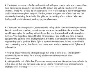 If a student becomes verbally confrontational with you, remain calm and remove them
from the situation as quickly as possible. Do not get into yelling matches with your
students. There will always be a winner and a loser which sets up a power struggle that
could continue throughout the year. Further, do not bring the rest of the class into the
situation by involving them in the discipline or the writing of the referral. More on
dealing with confrontational students in your classroom.
If a student becomes physical, remember the safety of the other students is paramount.
Remain as calm as possible; your demeanor can sometimes diffuse the situation. You
should have a plan for dealing with violence that you discussed with students early in
the year. You should use the call button for assistance. You could also have a student
designated to get help from another teacher. Send the other students from the room if it
appears they could get hurt. If the fight is between two students, follow your school's
rules concerning teacher involvement as many want teachers to stay out of fights until
help arrives.
Keep an anecdotal record of major issues that arise in your class. This might be
necessary if you are asked for a history of classroom disruptions or other
documentation.
Let it go at the end of the day. Classroom management and disruption issues should be
left in class so that you can have some down time to recharge before coming back to
another day of teaching. 15G.H. Raisoni Academy for Human Excellence ( A Unit of S.G.R. Eduventures Pvt Ltd)
 