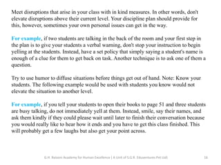 Meet disruptions that arise in your class with in kind measures. In other words, don't
elevate disruptions above their current level. Your discipline plan should provide for
this, however, sometimes your own personal issues can get in the way.
For example, if two students are talking in the back of the room and your first step in
the plan is to give your students a verbal warning, don't stop your instruction to begin
yelling at the students. Instead, have a set policy that simply saying a student's name is
enough of a clue for them to get back on task. Another technique is to ask one of them a
question.
Try to use humor to diffuse situations before things get out of hand. Note: Know your
students. The following example would be used with students you know would not
elevate the situation to another level.
For example, if you tell your students to open their books to page 51 and three students
are busy talking, do not immediately yell at them. Instead, smile, say their names, and
ask them kindly if they could please wait until later to finish their conversation because
you would really like to hear how it ends and you have to get this class finished. This
will probably get a few laughs but also get your point across.
16G.H. Raisoni Academy for Human Excellence ( A Unit of S.G.R. Eduventures Pvt Ltd)
 