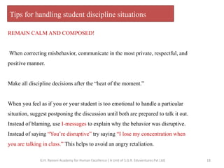 Tips for handling student discipline situations
REMAIN CALM AND COMPOSED!
When correcting misbehavior, communicate in the most private, respectful, and
positive manner.
Make all discipline decisions after the “heat of the moment.”
When you feel as if you or your student is too emotional to handle a particular
situation, suggest postponing the discussion until both are prepared to talk it out.
Instead of blaming, use I-messages to explain why the behavior was disruptive.
Instead of saying “You’re disruptive” try saying “I lose my concentration when
you are talking in class.” This helps to avoid an angry retaliation.
18G.H. Raisoni Academy for Human Excellence ( A Unit of S.G.R. Eduventures Pvt Ltd)
 