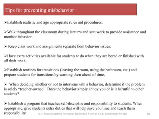 Tips for preventing misbehavior
Establish realistic and age appropriate rules and procedures.
Walk throughout the classroom during lectures and seat work to provide assistance and
monitor behavior.
 Keep class work and assignments separate from behavior issues.
Have extra activities available for students to do when they are bored or finished with
all their work.
Establish routines for transitions (leaving the room, using the bathroom, etc.) and
prepare students for transitions by warning them ahead of time.
 When deciding whether or not to intervene with a behavior, determine if the problem
is solely “teacher-owned.” Does the behavior simply annoy you or is it harmful to other
students?
 Establish a program that teaches self-discipline and responsibility to students. When
appropriate, give students extra duties that will help save you time and teach them
responsibility. 20G.H. Raisoni Academy for Human Excellence ( A Unit of S.G.R. Eduventures Pvt Ltd)
 