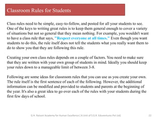 Classroom Rules for Students
Class rules need to be simple, easy-to-follow, and posted for all your students to see.
One of the keys to writing great rules is to keep them general enough to cover a variety
of situations but not so general that they mean nothing. For example, you wouldn't want
to have a class rule that says, "Respect everyone at all times." Even though you want
students to do this, the rule itself does not tell the students what you really want them to
do to show you that they are following this rule.
Creating your own class rules depends on a couple of factors. You need to make sure
that they are written with your own group of students in mind. Ideally you should keep
your rules down to a manageable limit of between 3-8.
Following are some ideas for classroom rules that you can use as you create your own.
The rule itself is the first sentence of each of the following. However, the additional
information can be modified and provided to students and parents at the beginning of
the year. It's also a great idea to go over each of the rules with your students during the
first few days of school.
22G.H. Raisoni Academy for Human Excellence ( A Unit of S.G.R. Eduventures Pvt Ltd)
 