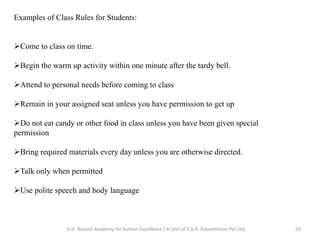 Examples of Class Rules for Students:
Come to class on time.
Begin the warm up activity within one minute after the tardy bell.
Attend to personal needs before coming to class
Remain in your assigned seat unless you have permission to get up
Do not eat candy or other food in class unless you have been given special
permission
Bring required materials every day unless you are otherwise directed.
Talk only when permitted
Use polite speech and body language
23G.H. Raisoni Academy for Human Excellence ( A Unit of S.G.R. Eduventures Pvt Ltd)
 