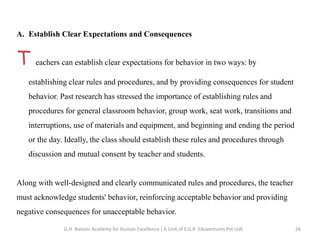 A. Establish Clear Expectations and Consequences
T eachers can establish clear expectations for behavior in two ways: by
establishing clear rules and procedures, and by providing consequences for student
behavior. Past research has stressed the importance of establishing rules and
procedures for general classroom behavior, group work, seat work, transitions and
interruptions, use of materials and equipment, and beginning and ending the period
or the day. Ideally, the class should establish these rules and procedures through
discussion and mutual consent by teacher and students.
Along with well-designed and clearly communicated rules and procedures, the teacher
must acknowledge students' behavior, reinforcing acceptable behavior and providing
negative consequences for unacceptable behavior.
26G.H. Raisoni Academy for Human Excellence ( A Unit of S.G.R. Eduventures Pvt Ltd)
 