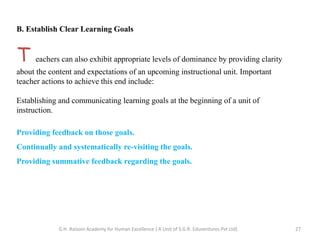 B. Establish Clear Learning Goals
T eachers can also exhibit appropriate levels of dominance by providing clarity
about the content and expectations of an upcoming instructional unit. Important
teacher actions to achieve this end include:
Establishing and communicating learning goals at the beginning of a unit of
instruction.
Providing feedback on those goals.
Continually and systematically re-visiting the goals.
Providing summative feedback regarding the goals.
27G.H. Raisoni Academy for Human Excellence ( A Unit of S.G.R. Eduventures Pvt Ltd)
 