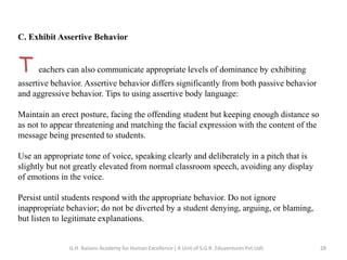 C. Exhibit Assertive Behavior
T eachers can also communicate appropriate levels of dominance by exhibiting
assertive behavior. Assertive behavior differs significantly from both passive behavior
and aggressive behavior. Tips to using assertive body language:
Maintain an erect posture, facing the offending student but keeping enough distance so
as not to appear threatening and matching the facial expression with the content of the
message being presented to students.
Use an appropriate tone of voice, speaking clearly and deliberately in a pitch that is
slightly but not greatly elevated from normal classroom speech, avoiding any display
of emotions in the voice.
Persist until students respond with the appropriate behavior. Do not ignore
inappropriate behavior; do not be diverted by a student denying, arguing, or blaming,
but listen to legitimate explanations.
28G.H. Raisoni Academy for Human Excellence ( A Unit of S.G.R. Eduventures Pvt Ltd)
 