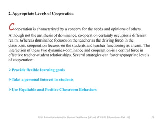 2. Appropriate Levels of Cooperation
Cooperation is characterized by a concern for the needs and opinions of others.
Although not the antithesis of dominance, cooperation certainly occupies a different
realm. Whereas dominance focuses on the teacher as the driving force in the
classroom, cooperation focuses on the students and teacher functioning as a team. The
interaction of these two dynamics-dominance and cooperation-is a central force in
effective teacher-student relationships. Several strategies can foster appropriate levels
of cooperation:
Provide flexible learning goals
Take a personal interest in students
Use Equitable and Positive Classroom Behaviors
29G.H. Raisoni Academy for Human Excellence ( A Unit of S.G.R. Eduventures Pvt Ltd)
 