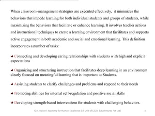 When classroom-management strategies are executed effectively, it minimizes the
behaviors that impede learning for both individual students and groups of students, while
maximizing the behaviors that facilitate or enhance learning. It involves teacher actions
and instructional techniques to create a learning environment that facilitates and supports
active engagement in both academic and social and emotional learning. This definition
incorporates a number of tasks:
Connecting and developing caring relationships with students with high and explicit
expectations
Organizing and structuring instruction that facilitates deep learning in an environment
clearly focused on meaningful learning that is important to Students.
Assisting students to clarify challenges and problems and respond to their needs
Promoting abilities for internal self-regulation and positive social skills
Developing strength-based interventions for students with challenging behaviors.
3G.H. Raisoni Academy for Human Excellence ( A Unit of S.G.R. Eduventures Pvt Ltd)
 
