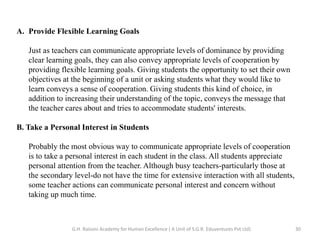 A. Provide Flexible Learning Goals
Just as teachers can communicate appropriate levels of dominance by providing
clear learning goals, they can also convey appropriate levels of cooperation by
providing flexible learning goals. Giving students the opportunity to set their own
objectives at the beginning of a unit or asking students what they would like to
learn conveys a sense of cooperation. Giving students this kind of choice, in
addition to increasing their understanding of the topic, conveys the message that
the teacher cares about and tries to accommodate students' interests.
B. Take a Personal Interest in Students
Probably the most obvious way to communicate appropriate levels of cooperation
is to take a personal interest in each student in the class. All students appreciate
personal attention from the teacher. Although busy teachers-particularly those at
the secondary level-do not have the time for extensive interaction with all students,
some teacher actions can communicate personal interest and concern without
taking up much time.
30G.H. Raisoni Academy for Human Excellence ( A Unit of S.G.R. Eduventures Pvt Ltd)
 