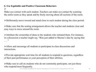 C. Use Equitable and Positive Classroom Behaviors

Make eye contact with each student. Teachers can make eye contact by scanning
the entire room as they speak and by freely moving about all sections of the room.
Deliberately move toward and stand close to each student during the class period.
Make sure that the seating arrangement allows the teacher and students clear and
easy ways to move around the room.
Attribute the ownership of ideas to the students who initiated them. For instance,
in a discussion a teacher might say, “Ritu just added to Sheena’s idea by saying that
. . . "
Allow and encourage all students to participate in class discussions and
interactions.
Provide appropriate wait time for all students to respond to questions, regardless
of their past performance or your perception of their abilities.
Make sure to call on students who do not commonly participate, not just those
who respond most frequently.
31G.H. Raisoni Academy for Human Excellence ( A Unit of S.G.R. Eduventures Pvt Ltd)
 