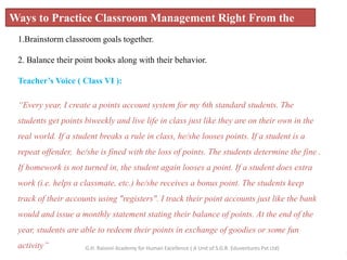 Ways to Practice Classroom Management Right From the
Start!
1.Brainstorm classroom goals together.
2. Balance their point books along with their behavior.
Teacher’s Voice ( Class VI ):
“Every year, I create a points account system for my 6th standard students. The
students get points biweekly and live life in class just like they are on their own in the
real world. If a student breaks a rule in class, he/she looses points. If a student is a
repeat offender, he/she is fined with the loss of points. The students determine the fine .
If homework is not turned in, the student again looses a point. If a student does extra
work (i.e. helps a classmate, etc.) he/she receives a bonus point. The students keep
track of their accounts using "registers". I track their point accounts just like the bank
would and issue a monthly statement stating their balance of points. At the end of the
year, students are able to redeem their points in exchange of goodies or some fun
activity”
3
G.H. Raisoni Academy for Human Excellence ( A Unit of S.G.R. Eduventures Pvt Ltd)
 