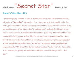 3.Wish upon a "Secret Star" for orderly lines.
Teacher’s Voice( Class – III ):
“To encourage my students to walk in a quiet and orderly line while in the corridors, I
often pick a "Secret Star" when going for a class or an activity. I usually pick a boy
and a girl "Secret Star". I don't tell who my "Secret Star" is and I tell the students that I
am watching to see if my "Secret Star" is walking nicely and quietly. When we arrive
back to our classroom ,I announce the "Secret Star" if and only if the "Secret Star" was
successful in being a good walker. The "Secret Star" then gets points/goodies . Since
nobody knows who the "Secret Star" is, everybody is usually very quiet and respectful
in case it might be him or her. If the "Secret Star" is not quiet and respectful then I
simply state that "My Secret Star did not make it this time." I don't tell who it was. This
works wonders for getting the students to walk quietly in the hallways and it's also
fun.”
33G.H. Raisoni Academy for Human Excellence ( A Unit of S.G.R. Eduventures Pvt Ltd)
 