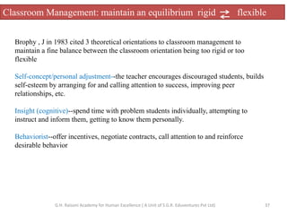 Classroom Management: maintain an equilibrium rigid flexible
Brophy , J in 1983 cited 3 theoretical orientations to classroom management to
maintain a fine balance between the classroom orientation being too rigid or too
flexible
Self-concept/personal adjustment--the teacher encourages discouraged students, builds
self-esteem by arranging for and calling attention to success, improving peer
relationships, etc.
Insight (cognitive)--spend time with problem students individually, attempting to
instruct and inform them, getting to know them personally.
Behaviorist--offer incentives, negotiate contracts, call attention to and reinforce
desirable behavior
37G.H. Raisoni Academy for Human Excellence ( A Unit of S.G.R. Eduventures Pvt Ltd)
 