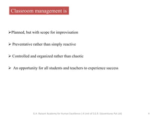 Classroom management is
Planned, but with scope for improvisation
 Preventative rather than simply reactive
 Controlled and organized rather than chaotic
 An opportunity for all students and teachers to experience success
4G.H. Raisoni Academy for Human Excellence ( A Unit of S.G.R. Eduventures Pvt Ltd)
 